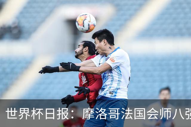 世界杯日报：摩洛哥法国会师八强 图赫尔辟谣球员使用伟哥