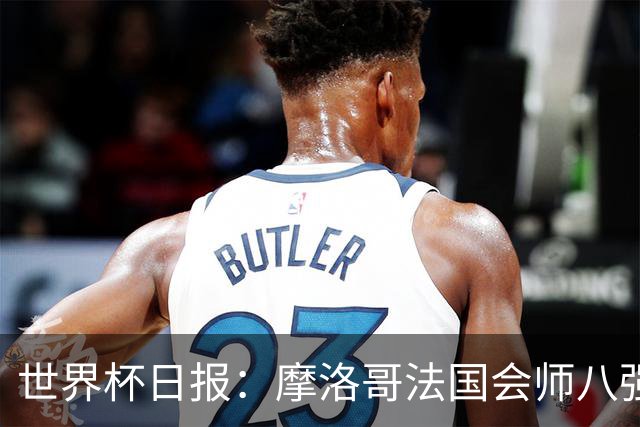 世界杯日报：摩洛哥法国会师八强 图赫尔辟谣球员使用伟哥