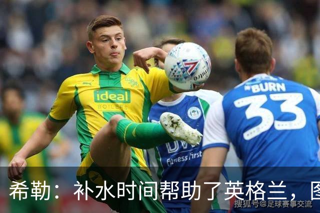 希勒：补水时间帮助了英格兰，图赫尔得以把战术想法传递给球员们