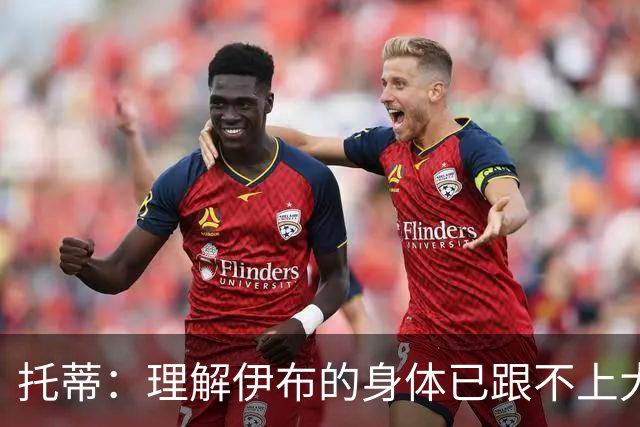 托蒂：理解伊布的身体已跟不上大脑 盼他延续生涯